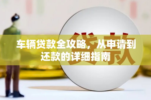 扶绥车辆贷款全攻略，从申请到还款的详细指南