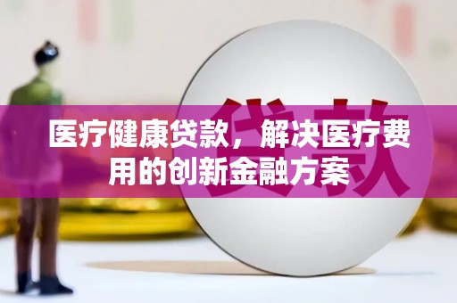 扶绥医疗健康贷款，解决医疗费用的创新金融方案