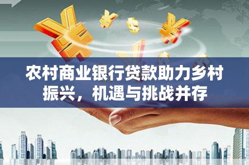 扶绥农村商业银行贷款助力乡村振兴，机遇与挑战并存