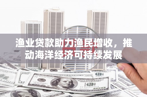扶绥渔业贷款助力渔民增收，推动海洋经济可持续发展