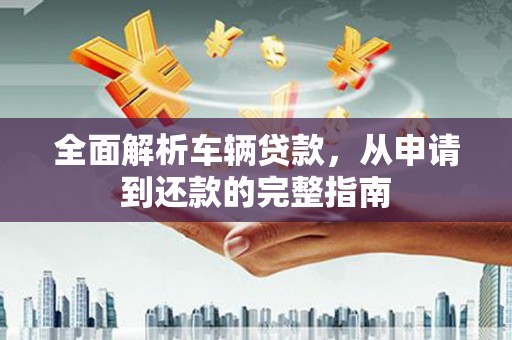 扶绥全面解析车辆贷款，从申请到还款的完整指南