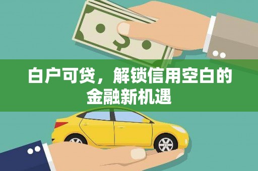 扶绥白户可贷，解锁信用空白的金融新机遇
