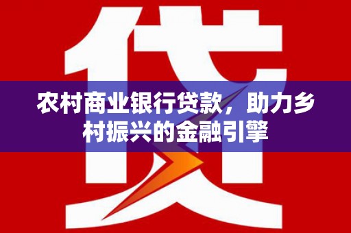 扶绥农村商业银行贷款，助力乡村振兴的金融引擎