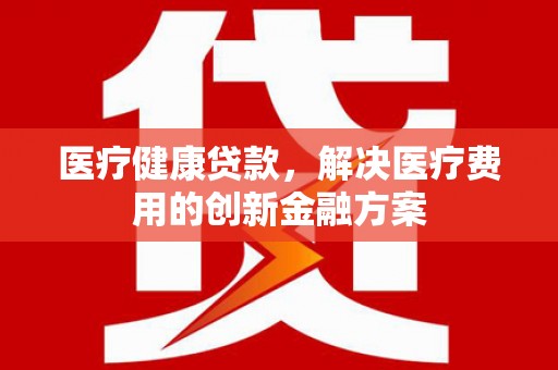 扶绥医疗健康贷款，解决医疗费用的创新金融方案