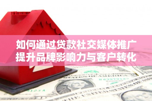 扶绥如何通过贷款社交媒体推广提升品牌影响力与客户转化率