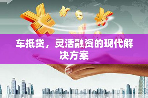 扶绥车抵贷，灵活融资的现代解决方案