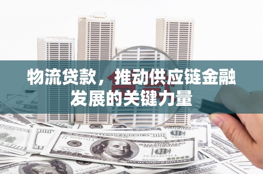 扶绥物流贷款，推动供应链金融发展的关键力量