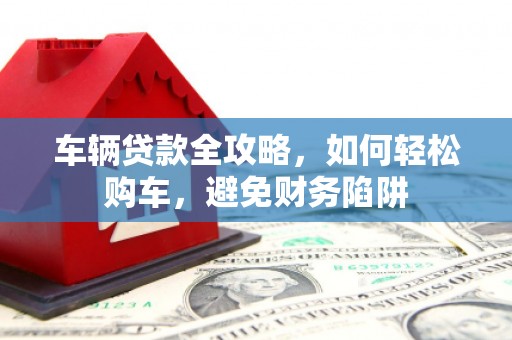 扶绥车辆贷款全攻略，如何轻松购车，避免财务陷阱