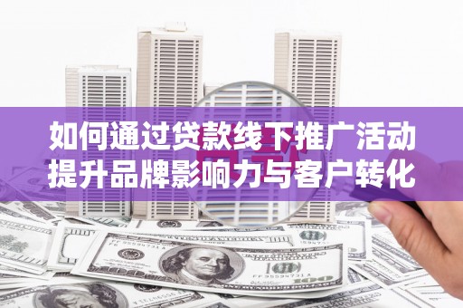 扶绥如何通过贷款线下推广活动提升品牌影响力与客户转化率