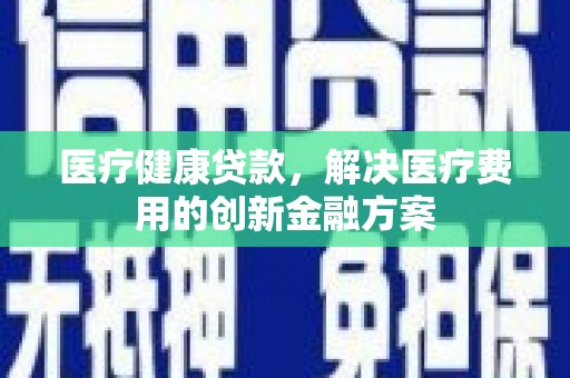 扶绥医疗健康贷款，解决医疗费用的创新金融方案