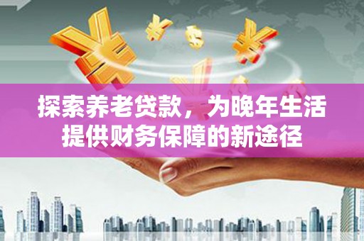 扶绥探索养老贷款，为晚年生活提供财务保障的新途径