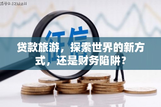 扶绥贷款旅游，探索世界的新方式，还是财务陷阱？