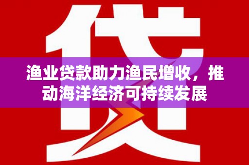 扶绥渔业贷款助力渔民增收，推动海洋经济可持续发展