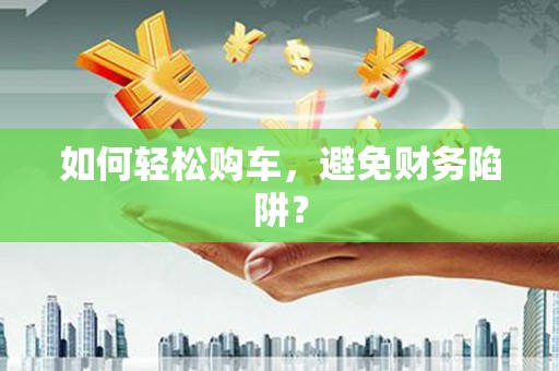 扶绥如何轻松购车，避免财务陷阱？