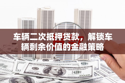 扶绥车辆二次抵押贷款，解锁车辆剩余价值的金融策略