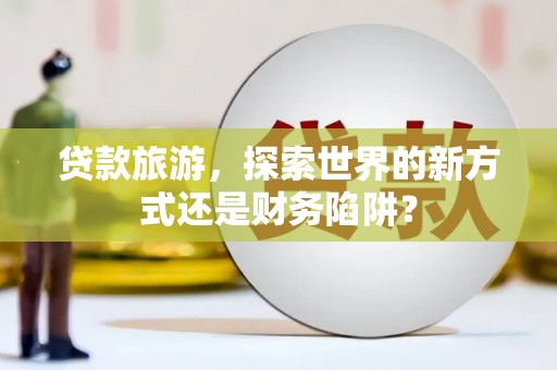 扶绥贷款旅游，探索世界的新方式还是财务陷阱？